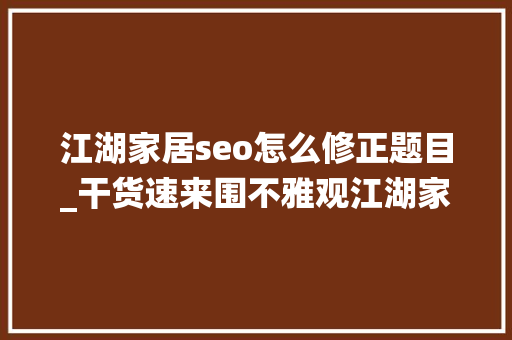 江湖家居seo怎么修正题目_干货速来围不雅观江湖家居门户系统六大年夜盈利模式解析 江湖家居seo怎么修正题目_干货速来围不雅观江湖家居门户系统六大年夜盈利模式解析 搜狗SEO