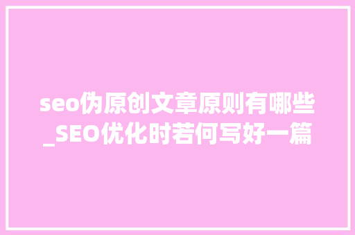seo伪原创文章原则有哪些_SEO优化时若何写好一篇伪原创文章 seo伪原创文章原则有哪些_SEO优化时若何写好一篇伪原创文章 必应SEO
