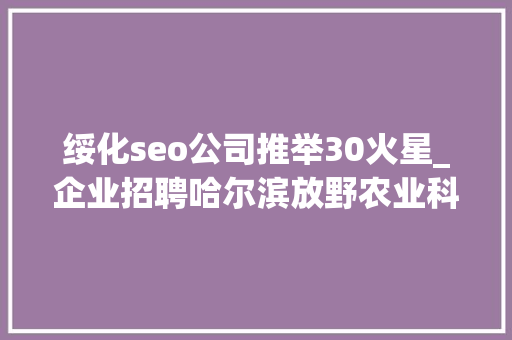 绥化seo公司推举30火星_企业招聘哈尔滨放野农业科技公司五险一金年关分红 绥化seo公司推举30火星_企业招聘哈尔滨放野农业科技公司五险一金年关分红 百度SEO