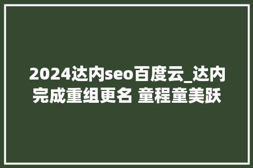 2024达内seo百度云_达内完成重组更名 童程童美跃升为美国上市少儿编程公司 2024达内seo百度云_达内完成重组更名 童程童美跃升为美国上市少儿编程公司 神马SEO