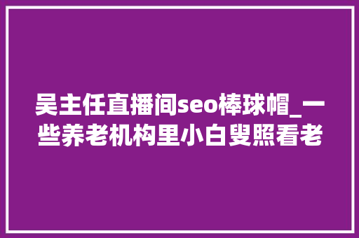 吴主任直播间seo棒球帽_一些养老机构里小白叟照看老白叟 吴主任直播间seo棒球帽_一些养老机构里小白叟照看老白叟 百度SEO