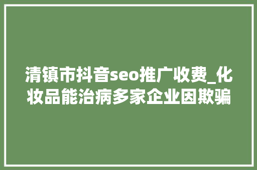 清镇市抖音seo推广收费_化妆品能治病多家企业因欺骗性宣传被罚 2024年第17期曝光台 网站建设公司 清镇市抖音seo推广收费_化妆品能治病多家企业因欺骗性宣传被罚 2024年第17期曝光台 清镇市抖音seo推广收费_化妆品能治病多家企业因欺骗性宣传被罚 2024年第17期曝光台 网站建设公司