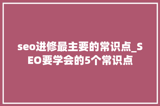 seo进修最主要的常识点_SEO要学会的5个常识点 网站建设公司 seo进修最主要的常识点_SEO要学会的5个常识点 seo进修最主要的常识点_SEO要学会的5个常识点 网站建设公司