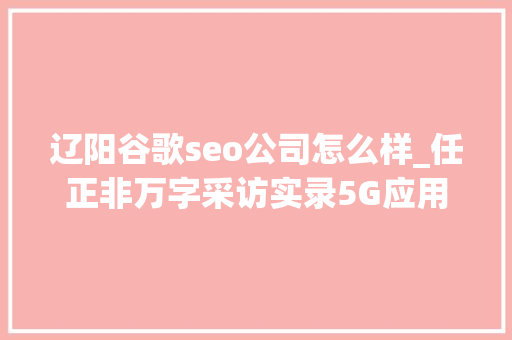 辽阳谷歌seo公司怎么样_任正非万字采访实录5G应用往后美国可能将是落后国家 辽阳谷歌seo公司怎么样_任正非万字采访实录5G应用往后美国可能将是落后国家 网站建设公司