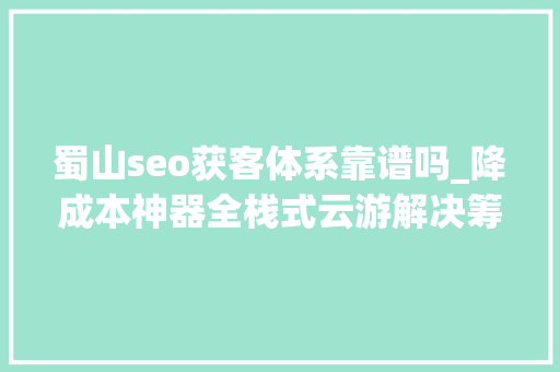 蜀山seo获客体系靠谱吗_降成本神器全栈式云游解决筹划有何魔力 蜀山seo获客体系靠谱吗_降成本神器全栈式云游解决筹划有何魔力 百度SEO