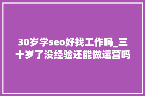 30岁学seo好找工作吗_三十岁了没经验还能做运营吗 30岁学seo好找工作吗_三十岁了没经验还能做运营吗 必应SEO