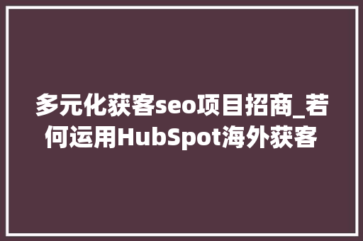 多元化获客seo项目招商_若何运用HubSpot海外获客系统实现海外市场扩展