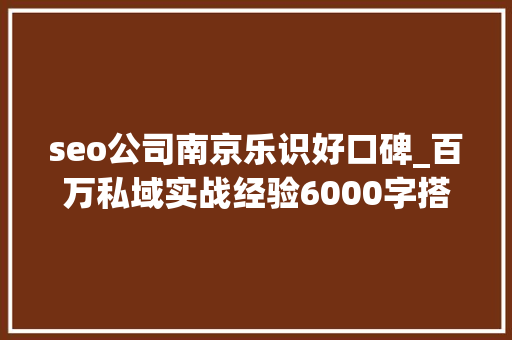 seo公司南京乐识好口碑_百万私域实战经验6000字搭建私域体系 seo公司南京乐识好口碑_百万私域实战经验6000字搭建私域体系 百度SEO