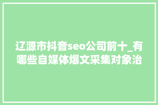 辽源市抖音seo公司前十_有哪些自媒体爆文采集对象治理自媒体对象有哪些 辽源市抖音seo公司前十_有哪些自媒体爆文采集对象治理自媒体对象有哪些 必应SEO