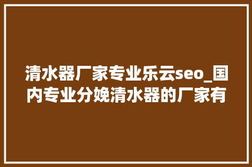 清水器厂家专业乐云seo_国内专业分娩清水器的厂家有哪些这几个品牌你绝对要知道 清水器厂家专业乐云seo_国内专业分娩清水器的厂家有哪些这几个品牌你绝对要知道 搜狗SEO
