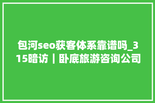 包河seo获客体系靠谱吗_315暗访｜卧底旅游咨询公司假招体验官真赚人头费 包河seo获客体系靠谱吗_315暗访｜卧底旅游咨询公司假招体验官真赚人头费 搜狗SEO