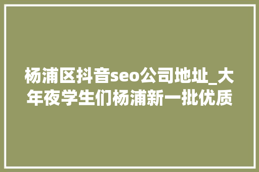 杨浦区抖音seo公司地址_大年夜学生们杨浦新一批优质演习岗位来了 杨浦区抖音seo公司地址_大年夜学生们杨浦新一批优质演习岗位来了 神马SEO