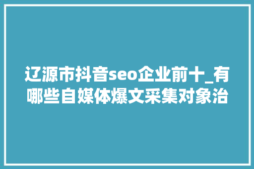 辽源市抖音seo企业前十_有哪些自媒体爆文采集对象治理自媒体对象有哪些 辽源市抖音seo企业前十_有哪些自媒体爆文采集对象治理自媒体对象有哪些 百度SEO
