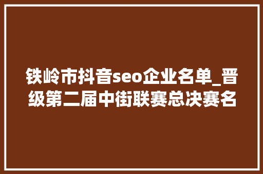 铁岭市抖音seo企业名单_晋级第二届中街联赛总决赛名单少年齐舞组 铁岭市抖音seo企业名单_晋级第二届中街联赛总决赛名单少年齐舞组 搜狗SEO
