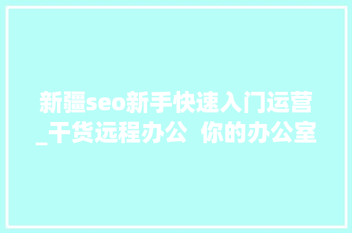 新疆seo新手快速入门运营_干货远程办公 你的办公室逃跑计划 SEO关键词 新疆seo新手快速入门运营_干货远程办公 你的办公室逃跑计划 新疆seo新手快速入门运营_干货远程办公 你的办公室逃跑计划 SEO关键词