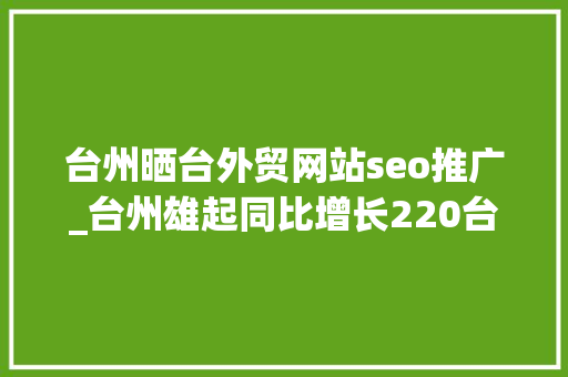 台州晒台外贸网站seo推广_台州雄起同比增长220台州跨境电商开辟品牌出海新航道 百度SEO 台州晒台外贸网站seo推广_台州雄起同比增长220台州跨境电商开辟品牌出海新航道 台州晒台外贸网站seo推广_台州雄起同比增长220台州跨境电商开辟品牌出海新航道 百度SEO