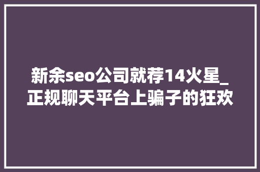 新余seo公司就荐14火星_正规聊天平台上骗子的狂欢受害者深陷刷单完美诱骗闭环 新余seo公司就荐14火星_正规聊天平台上骗子的狂欢受害者深陷刷单完美诱骗闭环 百度SEO