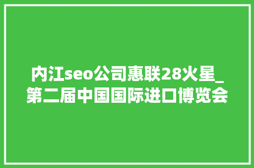内江seo公司惠联28火星_第二届中国国际进口博览会内江交易分团活动成效明显 内江seo公司惠联28火星_第二届中国国际进口博览会内江交易分团活动成效明显 SEO关键词