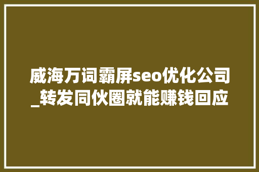威海万词霸屏seo优化公司_转发同伙圈就能赚钱回应霸屏世界涉嫌造孽集资和传销 威海万词霸屏seo优化公司_转发同伙圈就能赚钱回应霸屏世界涉嫌造孽集资和传销 SEO关键词