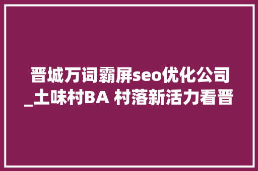 晋城万词霸屏seo优化公司_土味村BA 村落新活力看晋城若何故赛为媒打造村落振兴新引擎 晋城万词霸屏seo优化公司_土味村BA 村落新活力看晋城若何故赛为媒打造村落振兴新引擎 百度SEO