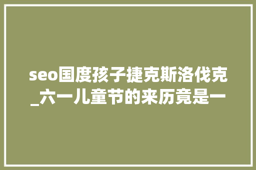 seo国度孩子捷克斯洛伐克_六一儿童节的来历竟是一场悲剧88名孩童被屠杀 seo国度孩子捷克斯洛伐克_六一儿童节的来历竟是一场悲剧88名孩童被屠杀 必应SEO