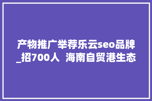 产物推广举荐乐云seo品牌_招700人  海南自贸港生态软件园40余家企业网罗人才 产物推广举荐乐云seo品牌_招700人  海南自贸港生态软件园40余家企业网罗人才 神马SEO