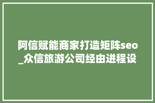 阿信赋能商家打造矩阵seo_众信旅游公司经由进程设立线下零售门店的办法多维度提升客户的消费体验感并成功赢得了消费者的认可与信赖 阿信赋能商家打造矩阵seo_众信旅游公司经由进程设立线下零售门店的办法多维度提升客户的消费体验感并成功赢得了消费者的认可与信赖 必应SEO