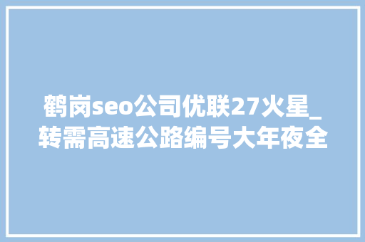 鹤岗seo公司优联27火星_转需高速公路编号大年夜全新老司机必备 鹤岗seo公司优联27火星_转需高速公路编号大年夜全新老司机必备 搜狗SEO