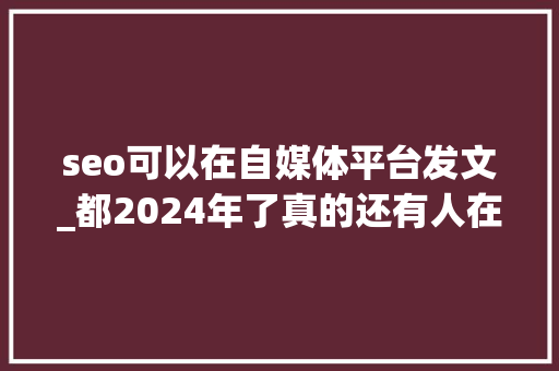 seo可以在自媒体平台发文_都2024年了真的还有人在做网站优化吗 seo可以在自媒体平台发文_都2024年了真的还有人在做网站优化吗 搜狗SEO