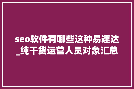 seo软件有哪些这种易速达_纯干货运营人员对象汇总史上最全 seo软件有哪些这种易速达_纯干货运营人员对象汇总史上最全 神马SEO