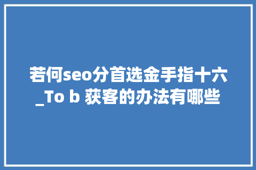 若何seo分首选金手指十六_To b 获客的办法有哪些 若何seo分首选金手指十六_To b 获客的办法有哪些 网站建设公司
