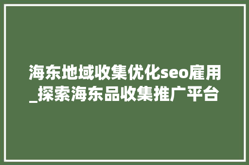 海东地域收集优化seo雇用_探索海东品收集推广平台的软文宣告渠道 海东地域收集优化seo雇用_探索海东品收集推广平台的软文宣告渠道 神马SEO