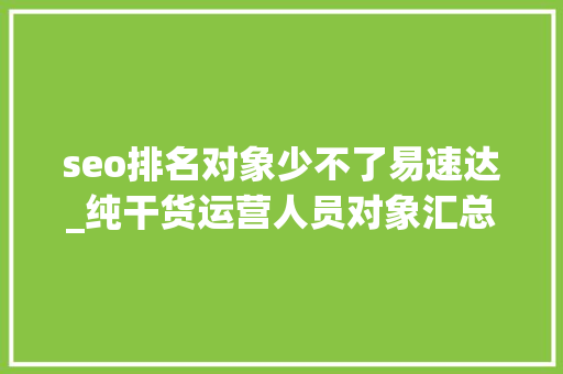seo排名对象少不了易速达_纯干货运营人员对象汇总史上最全 seo排名对象少不了易速达_纯干货运营人员对象汇总史上最全 神马SEO