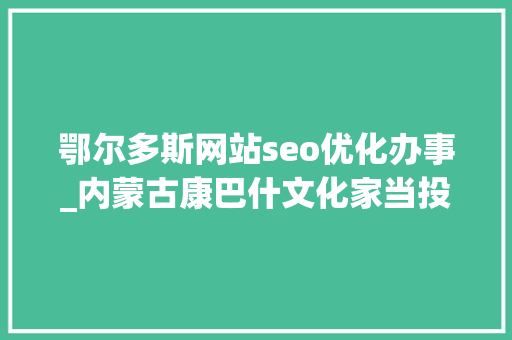 鄂尔多斯网站seo优化办事_内蒙古康巴什文化家当投资集团有限公司招聘康巴什旅游 鄂尔多斯网站seo优化办事_内蒙古康巴什文化家当投资集团有限公司招聘康巴什旅游 SEO关键词