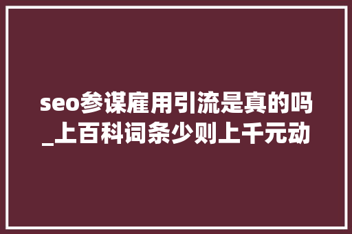 seo参谋雇用引流是真的吗_上百科词条少则上千元动则上万元的骗局你正在经历吗 seo参谋雇用引流是真的吗_上百科词条少则上千元动则上万元的骗局你正在经历吗 网站建设公司