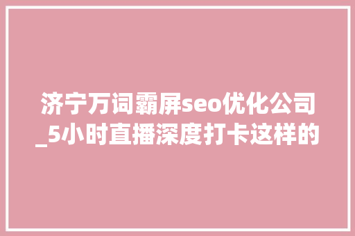 济宁万词霸屏seo优化公司_5小时直播深度打卡这样的济宁和想象中不一样 济宁万词霸屏seo优化公司_5小时直播深度打卡这样的济宁和想象中不一样 神马SEO