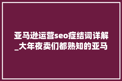 亚马逊运营seo症结词详解_大年夜卖们都熟知的亚马逊关键词套路全给你整理好了 亚马逊运营seo症结词详解_大年夜卖们都熟知的亚马逊关键词套路全给你整理好了 百度SEO