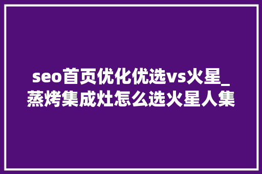 seo首页优化优选vs火星_蒸烤集成灶怎么选火星人集成灶超值选购清单必看 seo首页优化优选vs火星_蒸烤集成灶怎么选火星人集成灶超值选购清单必看 百度SEO