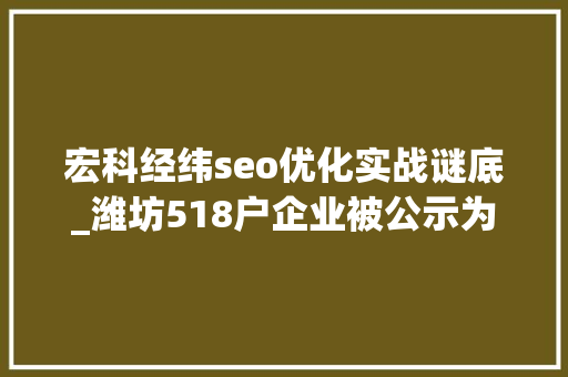 宏科经纬seo优化实战谜底_潍坊518户企业被公示为省级守合同重信用企业 宏科经纬seo优化实战谜底_潍坊518户企业被公示为省级守合同重信用企业 百度SEO