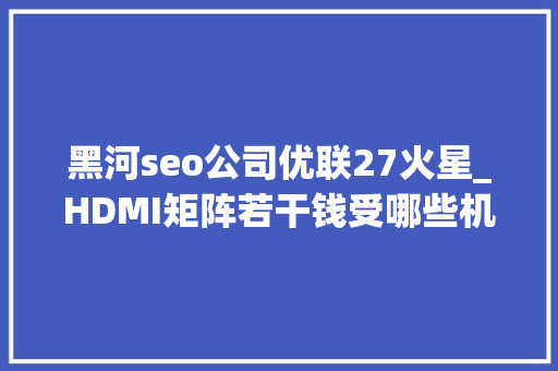 黑河seo公司优联27火星_HDMI矩阵若干钱受哪些机能影响价格呢附8折优惠地区 黑河seo公司优联27火星_HDMI矩阵若干钱受哪些机能影响价格呢附8折优惠地区 SEO关键词