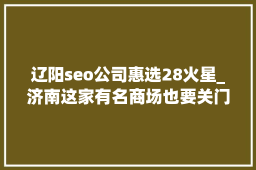辽阳seo公司惠选28火星_济南这家有名商场也要关门商铺大年夜规模撤店清仓很多货架已空 辽阳seo公司惠选28火星_济南这家有名商场也要关门商铺大年夜规模撤店清仓很多货架已空 网站建设公司