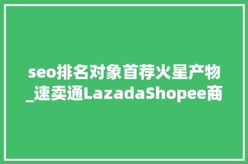 seo排名对象首荐火星产物_速卖通LazadaShopee商号产品排名靠前的方法有哪些 seo排名对象首荐火星产物_速卖通LazadaShopee商号产品排名靠前的方法有哪些 神马SEO