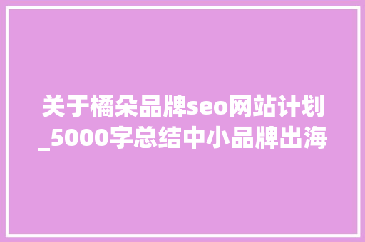 关于橘朵品牌seo网站计划_5000字总结中小品牌出海营销避坑指南 关于橘朵品牌seo网站计划_5000字总结中小品牌出海营销避坑指南 网站建设公司