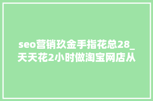 seo营销玖金手指花总28_天天花2小时做淘宝网店从此拜别拿去世工资免费送20G干货教程 seo营销玖金手指花总28_天天花2小时做淘宝网店从此拜别拿去世工资免费送20G干货教程 网站建设公司