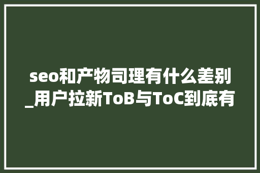 seo和产物司理有什么差别_用户拉新ToB与ToC到底有什么不合 seo和产物司理有什么差别_用户拉新ToB与ToC到底有什么不合 必应SEO