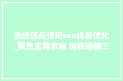 鱼峰区症结词seo排名优化_聚焦主导家当 加快培植三大年夜百亿级家当集群柳州市鱼峰区全力造就壮大成长新动能 鱼峰区症结词seo排名优化_聚焦主导家当 加快培植三大年夜百亿级家当集群柳州市鱼峰区全力造就壮大成长新动能 神马SEO
