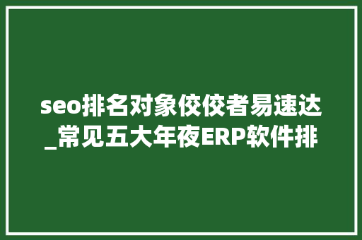 seo排名对象佼佼者易速达_常见五大年夜ERP软件排名 seo排名对象佼佼者易速达_常见五大年夜ERP软件排名 网站建设公司