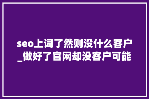 seo上词了然则没什么客户_做好了官网却没客户可能是SEO优化没跟上 百度SEO seo上词了然则没什么客户_做好了官网却没客户可能是SEO优化没跟上 seo上词了然则没什么客户_做好了官网却没客户可能是SEO优化没跟上 百度SEO