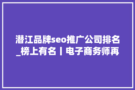 潜江品牌seo推广公司排名_榜上有名丨电子商务师再次上榜最缺工的100个职业排行 潜江品牌seo推广公司排名_榜上有名丨电子商务师再次上榜最缺工的100个职业排行 百度SEO