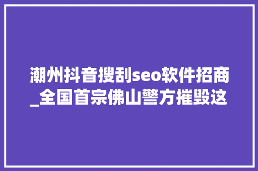 潮州抖音搜刮seo软件招商_全国首宗佛山警方摧毁这类收集黑产专门运用收集搜索对象假装客服诱骗 潮州抖音搜刮seo软件招商_全国首宗佛山警方摧毁这类收集黑产专门运用收集搜索对象假装客服诱骗 百度SEO